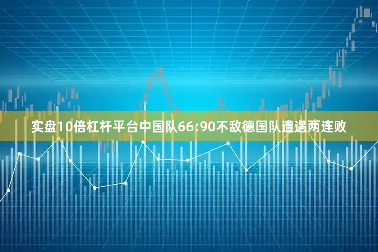 实盘10倍杠杆平台中国队66:90不敌德国队遭遇两连败
