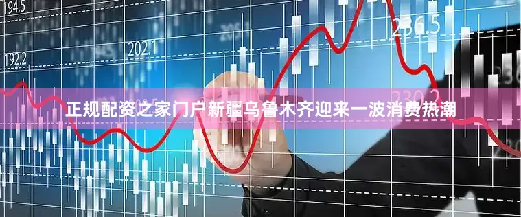 正规配资之家门户新疆乌鲁木齐迎来一波消费热潮