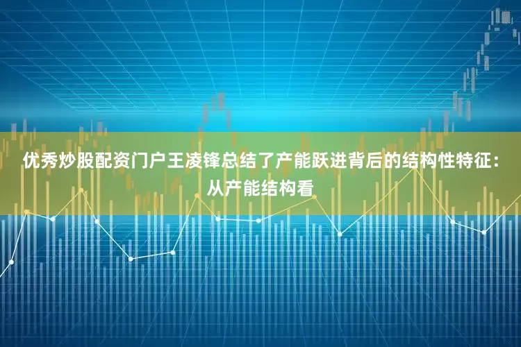 优秀炒股配资门户王凌锋总结了产能跃进背后的结构性特征：从产能结构看
