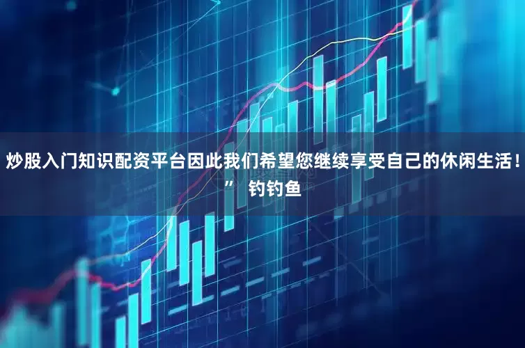 炒股入门知识配资平台因此我们希望您继续享受自己的休闲生活！”  钓钓鱼