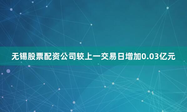 无锡股票配资公司较上一交易日增加0.03亿元