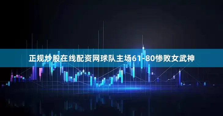 正规炒股在线配资网球队主场61-80惨败女武神
