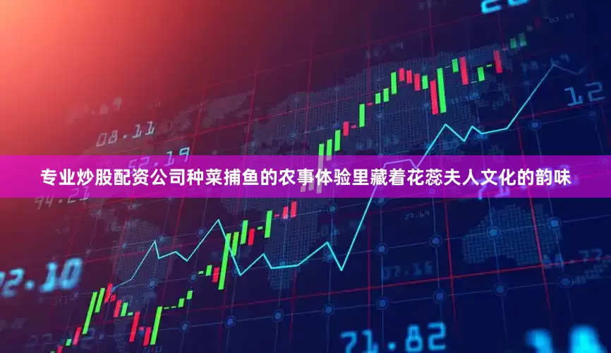 专业炒股配资公司种菜捕鱼的农事体验里藏着花蕊夫人文化的韵味
