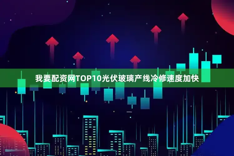 我要配资网TOP10光伏玻璃产线冷修速度加快