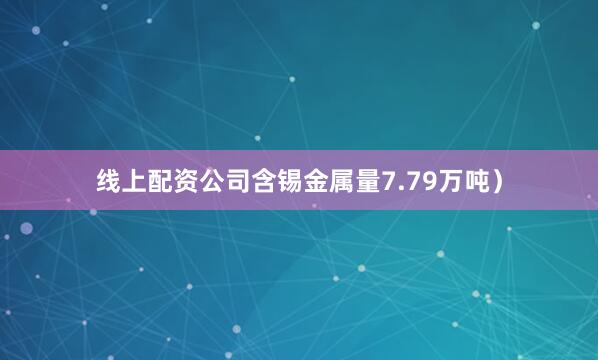 线上配资公司含锡金属量7.79万吨）