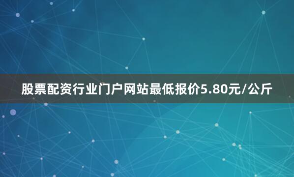 股票配资行业门户网站最低报价5.80元/公斤