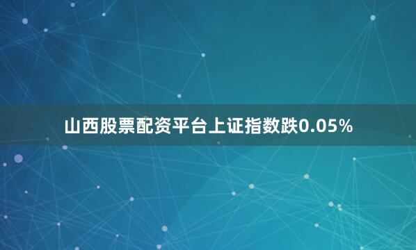 山西股票配资平台上证指数跌0.05%