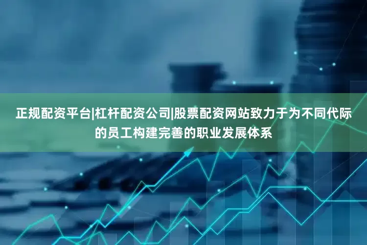 正规配资平台|杠杆配资公司|股票配资网站致力于为不同代际的员工构建完善的职业发展体系
