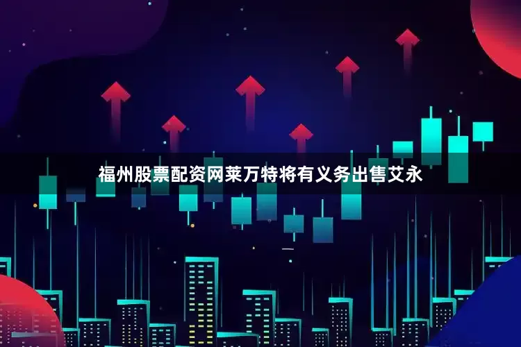 福州股票配资网莱万特将有义务出售艾永