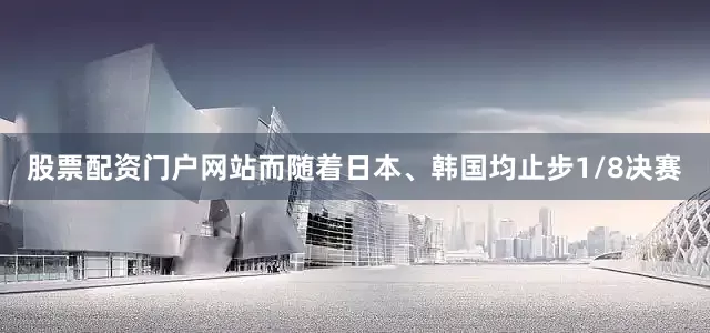 股票配资门户网站　　而随着日本、韩国均止步1/8决赛