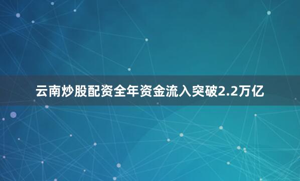 云南炒股配资全年资金流入突破2.2万亿
