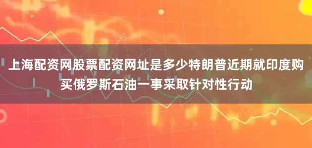 上海配资网股票配资网址是多少特朗普近期就印度购买俄罗斯石油一事采取针对性行动